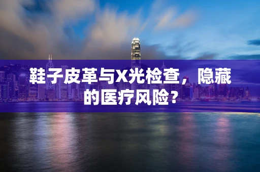 鞋子皮革与X光检查，隐藏的医疗风险？