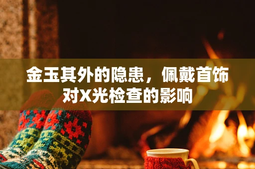 金玉其外的隐患，佩戴首饰对X光检查的影响