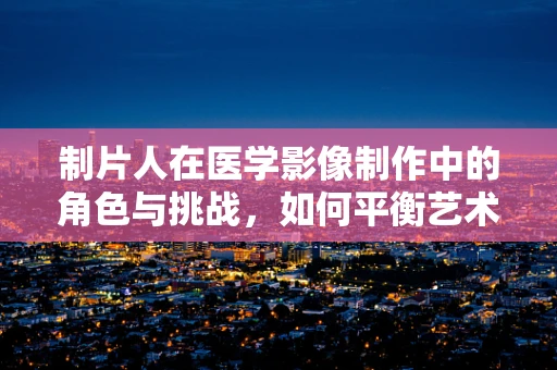 制片人在医学影像制作中的角色与挑战，如何平衡艺术与科学的边界？