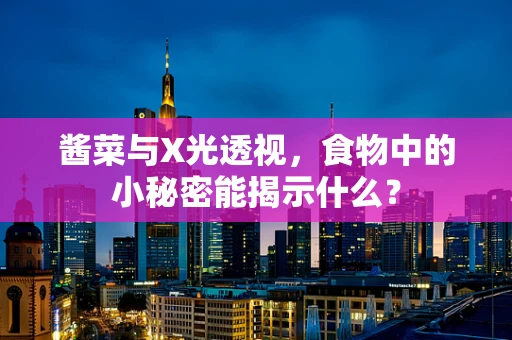 酱菜与X光透视，食物中的小秘密能揭示什么？