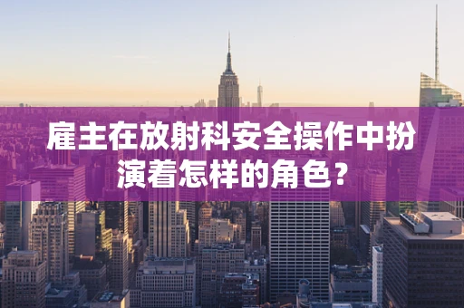 雇主在放射科安全操作中扮演着怎样的角色？
