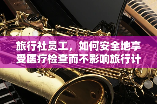 旅行社员工，如何安全地享受医疗检查而不影响旅行计划？