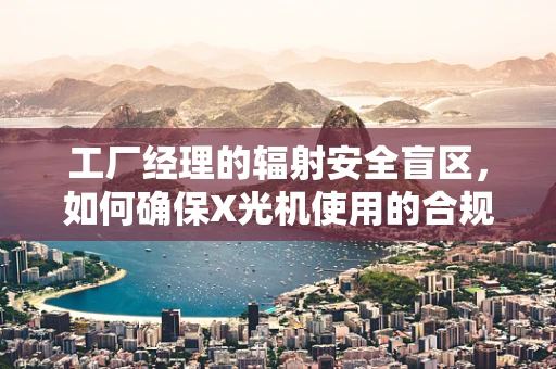 工厂经理的辐射安全盲区，如何确保X光机使用的合规性？