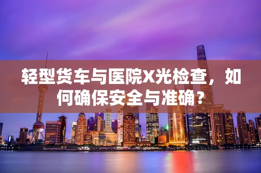轻型货车与医院X光检查，如何确保安全与准确？