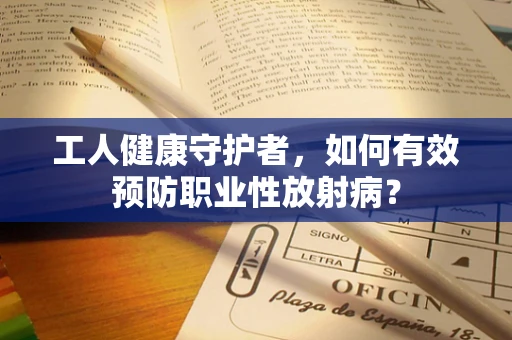 工人健康守护者，如何有效预防职业性放射病？