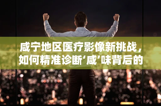 咸宁地区医疗影像新挑战，如何精准诊断‘咸’味背后的健康隐患？