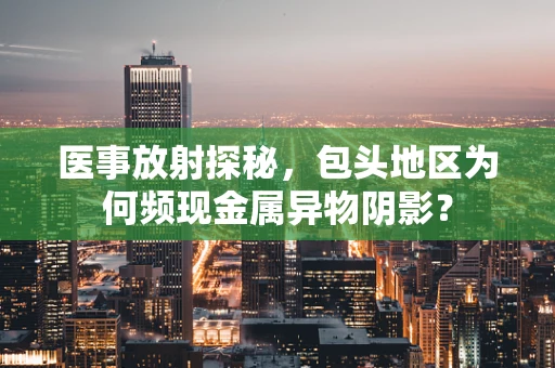 医事放射探秘，包头地区为何频现金属异物阴影？