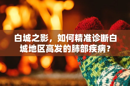 白城之影，如何精准诊断白城地区高发的肺部疾病？
