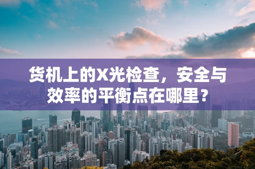 货机上的X光检查，安全与效率的平衡点在哪里？