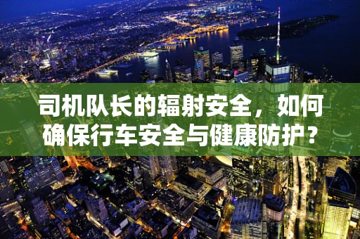 司机队长的辐射安全，如何确保行车安全与健康防护？