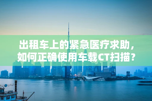 出租车上的紧急医疗求助，如何正确使用车载CT扫描？