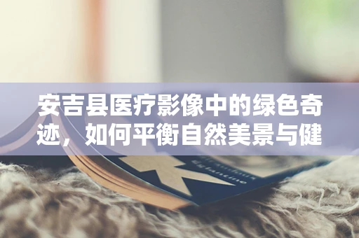 安吉县医疗影像中的绿色奇迹，如何平衡自然美景与健康监测？