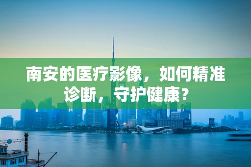 南安的医疗影像，如何精准诊断，守护健康？