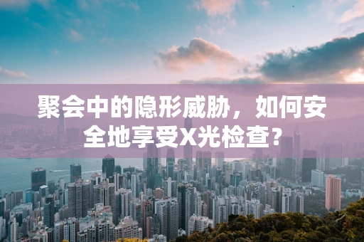 聚会中的隐形威胁，如何安全地享受X光检查？