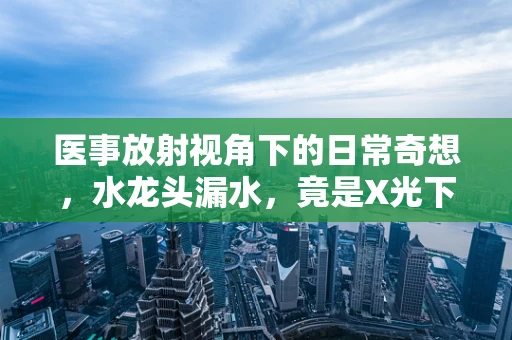 医事放射视角下的日常奇想，水龙头漏水，竟是X光下的隐形隐患？