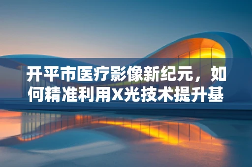 开平市医疗影像新纪元，如何精准利用X光技术提升基层诊断效率？