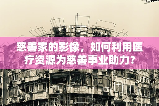 慈善家的影像，如何利用医疗资源为慈善事业助力？