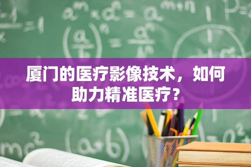 厦门的医疗影像技术，如何助力精准医疗？