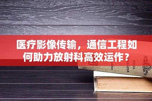 医疗影像传输，通信工程如何助力放射科高效运作？