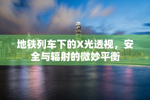 地铁列车下的X光透视，安全与辐射的微妙平衡