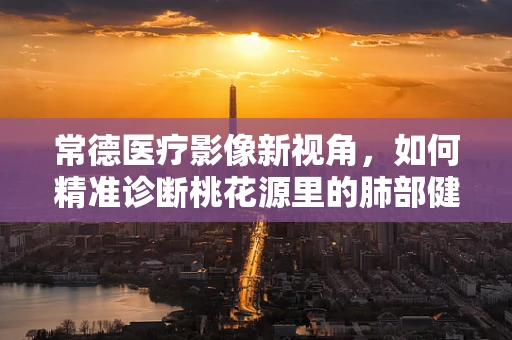 常德医疗影像新视角，如何精准诊断桃花源里的肺部健康？
