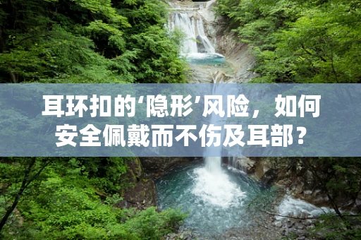 耳环扣的‘隐形’风险，如何安全佩戴而不伤及耳部？
