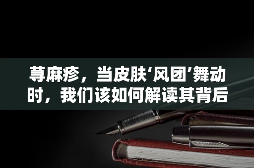荨麻疹，当皮肤‘风团’舞动时，我们该如何解读其背后的医学密码？