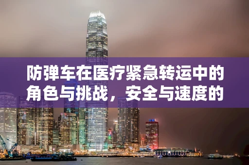 防弹车在医疗紧急转运中的角色与挑战，安全与速度的平衡