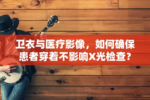 卫衣与医疗影像，如何确保患者穿着不影响X光检查？