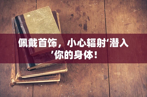 佩戴首饰，小心辐射‘潜入’你的身体！