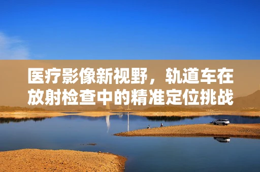 医疗影像新视野，轨道车在放射检查中的精准定位挑战
