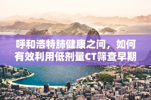 呼和浩特肺健康之问，如何有效利用低剂量CT筛查早期肺癌？