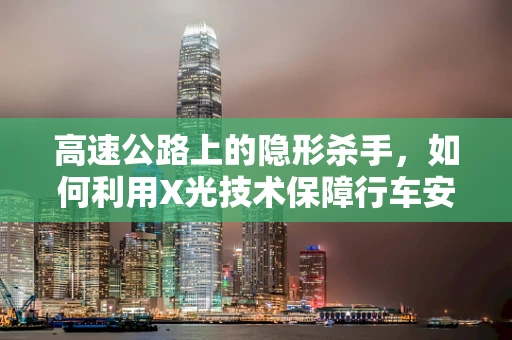 高速公路上的隐形杀手，如何利用X光技术保障行车安全？