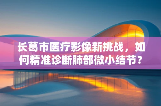 长葛市医疗影像新挑战，如何精准诊断肺部微小结节？