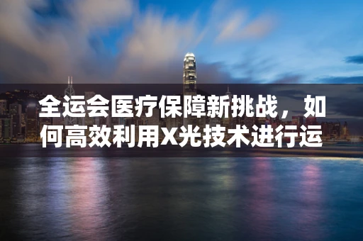 全运会医疗保障新挑战，如何高效利用X光技术进行运动员伤病快速诊断？